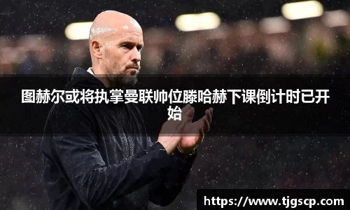图赫尔或将执掌曼联帅位滕哈赫下课倒计时已开始